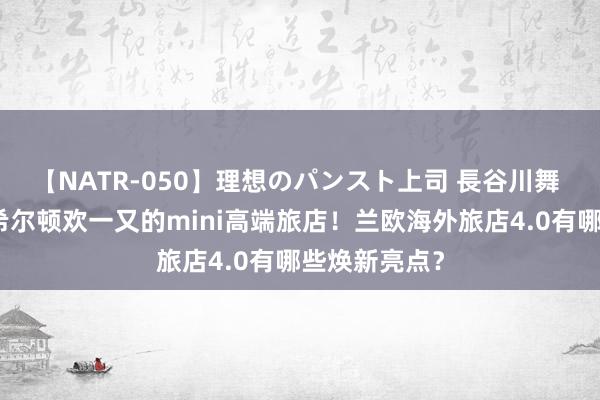 【NATR-050】理想のパンスト上司 長谷川舞 对标亚朵、希尔顿欢一又的mini高端旅店！兰欧海外旅店4.0有哪些焕新亮点？