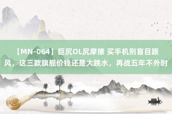 【MN-064】巨尻OL尻摩擦 买手机别盲目跟风，这三款旗舰价钱还是大跳水，再战五年不外时