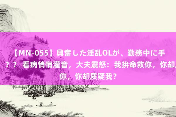 【MN-055】興奮した淫乱OLが、勤務中に手コキ！！？？ 看病悄悄灌音，大夫震怒：我拚命救你，你却质疑我？