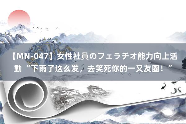 【MN-047】女性社員のフェラチオ能力向上活動 “下雨了这么发，去笑死你的一又友圈！”