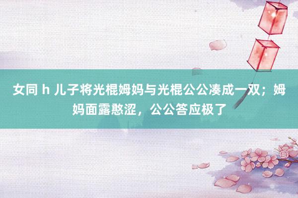 女同 h 儿子将光棍姆妈与光棍公公凑成一双；姆妈面露憨涩，公公答应极了