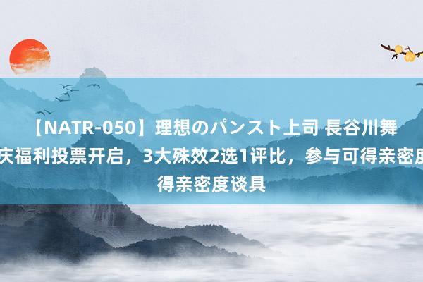 【NATR-050】理想のパンスト上司 長谷川舞 周年庆福利投票开启，3大殊效2选1评比，参与可得亲密度谈具