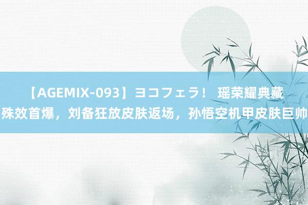 【AGEMIX-093】ヨコフェラ！ 瑶荣耀典藏殊效首爆，刘备狂放皮肤返场，孙悟空机甲皮肤巨帅