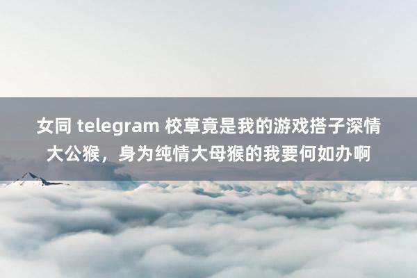 女同 telegram 校草竟是我的游戏搭子深情大公猴，身为纯情大母猴的我要何如办啊