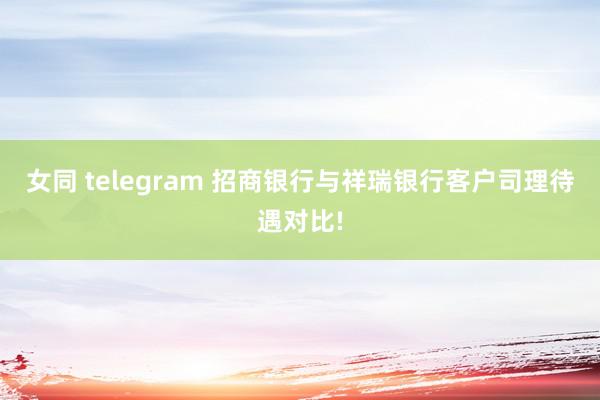 女同 telegram 招商银行与祥瑞银行客户司理待遇对比!