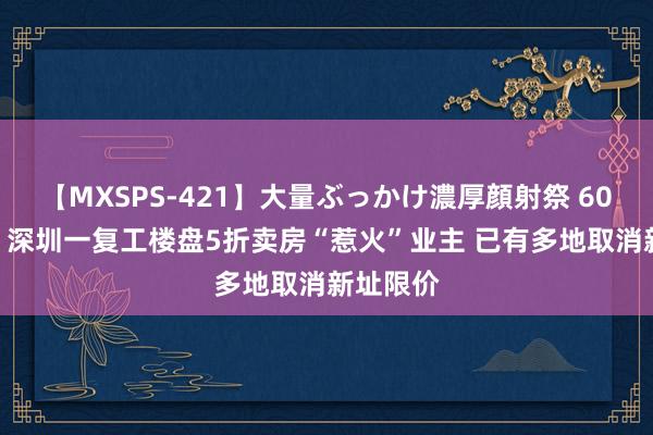 【MXSPS-421】大量ぶっかけ濃厚顔射祭 60人5時間 深圳一复工楼盘5折卖房“惹火”业主 已有多地取消新址限价