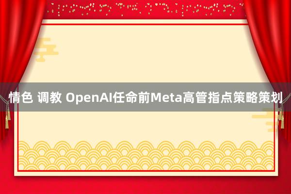 情色 调教 OpenAI任命前Meta高管指点策略策划