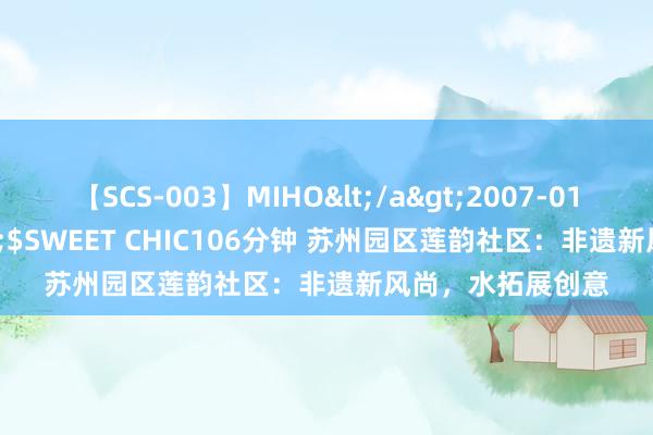 【SCS-003】MIHO</a>2007-01-10h.m.p&$SWEET CHIC106分钟 苏州园区莲韵社区：非遗新风尚，水拓展创意