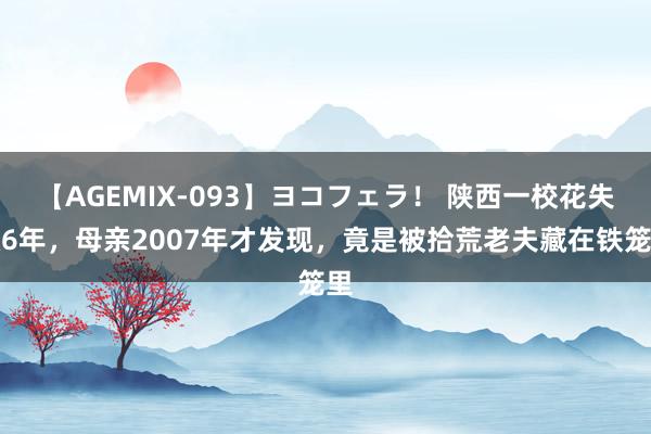 【AGEMIX-093】ヨコフェラ！ 陕西一校花失散6年，母亲2007年才发现，竟是被拾荒老夫藏在铁笼里