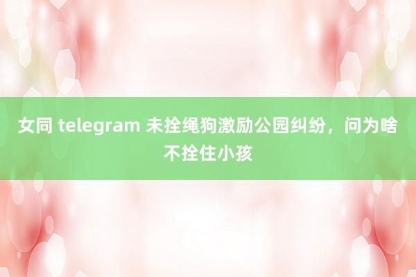 女同 telegram 未拴绳狗激励公园纠纷，问为啥不拴住小孩