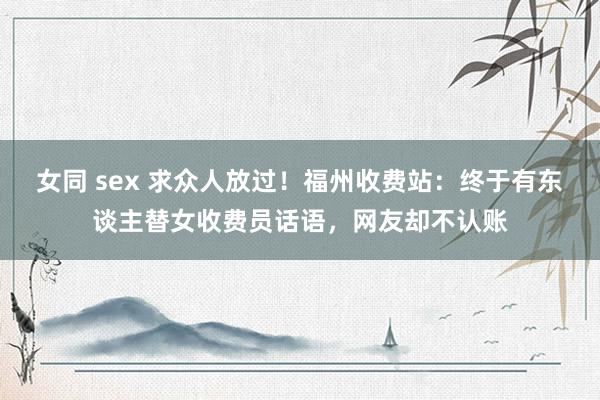 女同 sex 求众人放过！福州收费站：终于有东谈主替女收费员话语，网友却不认账