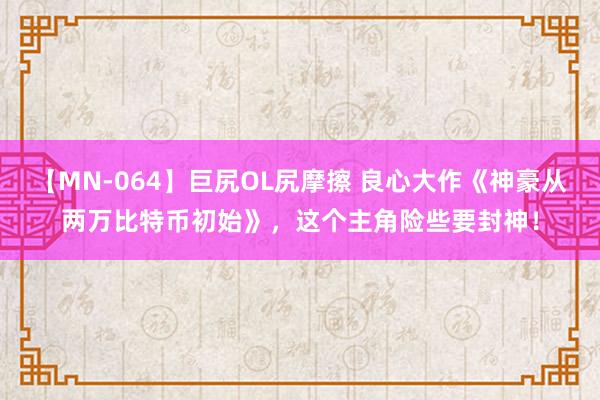 【MN-064】巨尻OL尻摩擦 良心大作《神豪从两万比特币初始》，这个主角险些要封神！