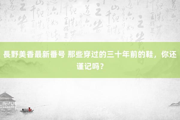 長野美香最新番号 那些穿过的三十年前的鞋，你还谨记吗？