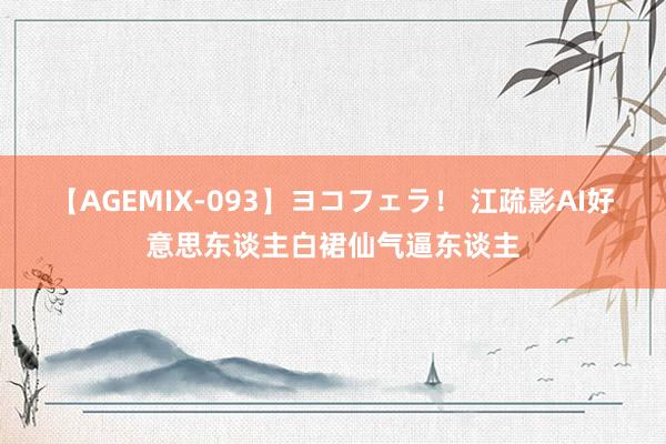 【AGEMIX-093】ヨコフェラ！ 江疏影AI好意思东谈主白裙仙气逼东谈主