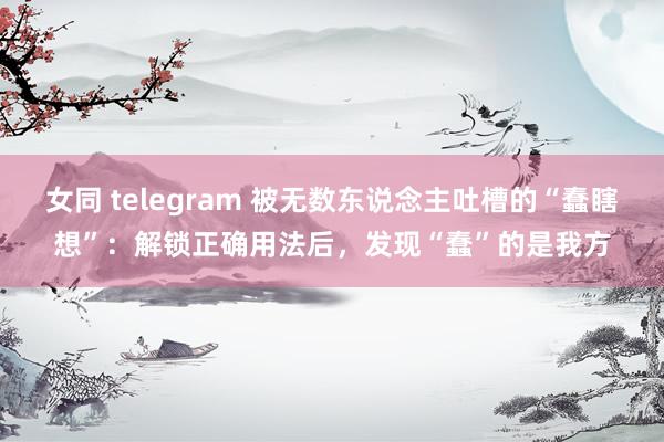 女同 telegram 被无数东说念主吐槽的“蠢瞎想”：解锁正确用法后，发现“蠢”的是我方