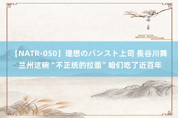 【NATR-050】理想のパンスト上司 長谷川舞 兰州这碗“不正统的拉面”咱们吃了近百年