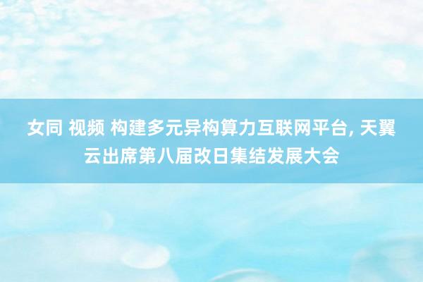 女同 视频 构建多元异构算力互联网平台, 天翼云出席第八届改日集结发展大会