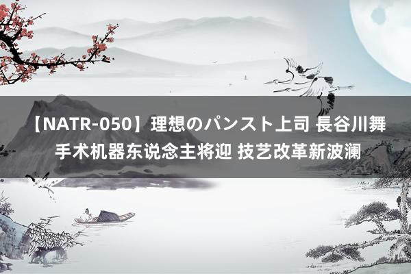 【NATR-050】理想のパンスト上司 長谷川舞 手术机器东说念主将迎 技艺改革新波澜