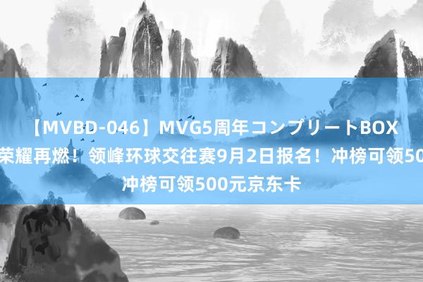 【MVBD-046】MVG5周年コンプリートBOX ゴールド 荣耀再燃！领峰环球交往赛9月2日报名！冲榜可领500元京东卡