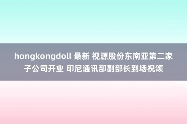 hongkongdoll 最新 视源股份东南亚第二家子公司开业 印尼通讯部副部长到场祝颂