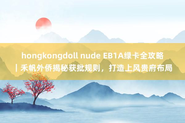 hongkongdoll nude EB1A绿卡全攻略｜禾帆外侨揭秘获批规则，打造上风贵府布局