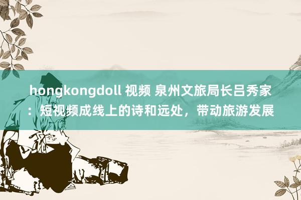 hongkongdoll 视频 泉州文旅局长吕秀家：短视频成线上的诗和远处，带动旅游发展