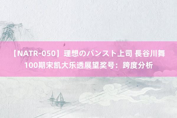 【NATR-050】理想のパンスト上司 長谷川舞 100期宋凯大乐透展望奖号：跨度分析