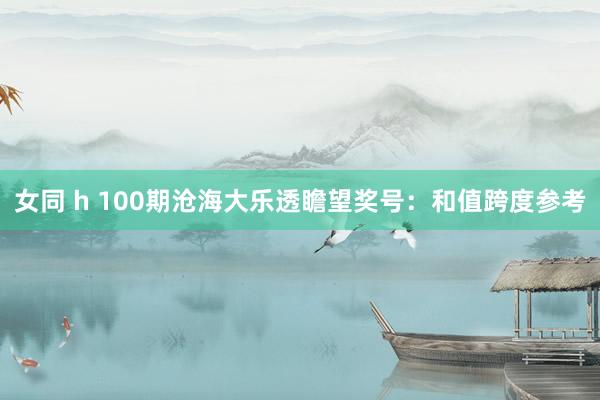 女同 h 100期沧海大乐透瞻望奖号：和值跨度参考